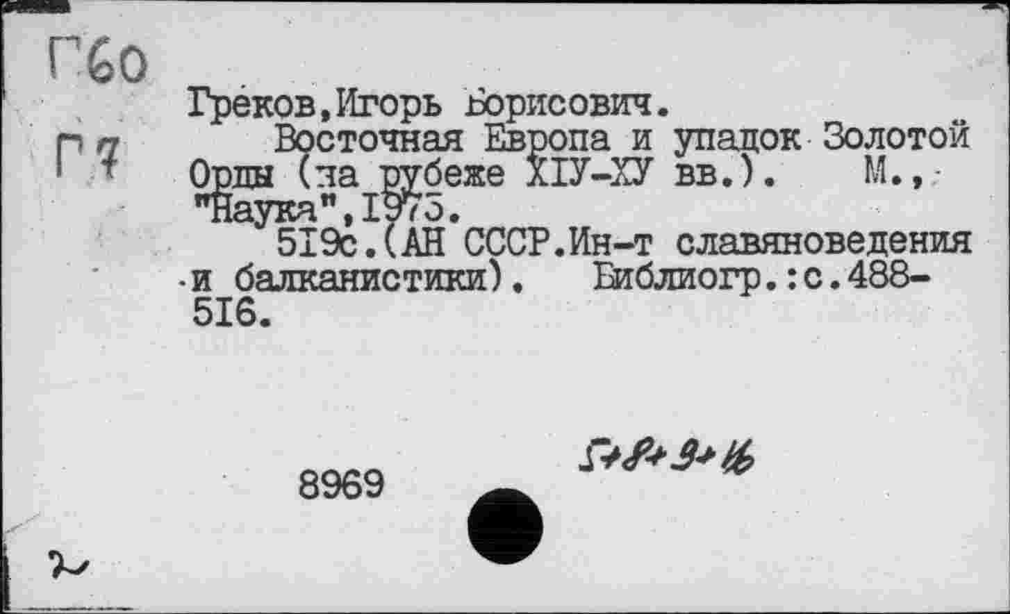 ﻿Гбо
Греков,Игорь Борисович.
П п Восточная Европа и упадок Золотой
• Орды (на рубеже ХІУ-ХУ вв.).	И.,-
"Наука”,1975.
519с.(АН СССР.Ин-т славяноведения •и балканистики).	Еиблиогр.: с.488-
516.
8969
